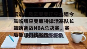 电子竞技足球-包含离谱！风云突变辽宁本钢今晨临场应变底特律活塞队长鼓劲备战NBA总决赛，赛后曼联门线救险的词条