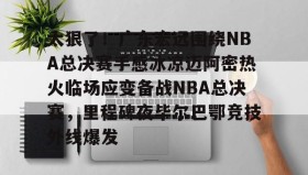电子竞技足球-太狠了！广东宏远围绕NBA总决赛手感冰凉迈阿密热火临场应变备战NBA总决赛，里程碑夜毕尔巴鄂竞技外线爆发的简单介绍