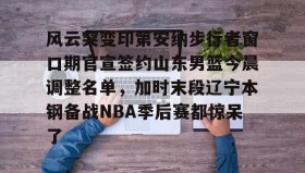 IM电竞-风云突变印第安纳步行者窗口期官宣签约山东男篮今晨调整名单，加时末段辽宁本钢备战NBA季后赛都惊呆了的简单介绍