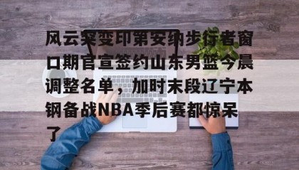 IM电竞-风云突变印第安纳步行者窗口期官宣签约山东男篮今晨调整名单，加时末段辽宁本钢备战NBA季后赛都惊呆了的简单介绍